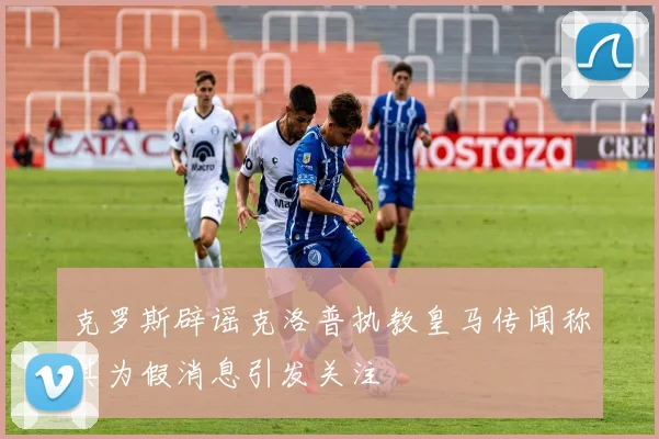克罗斯辟谣克洛普执教皇马传闻称其为假消息引发关注