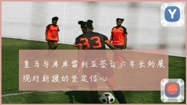 皇马与库库雷利亚签订六年长约展现对新援的坚定信心