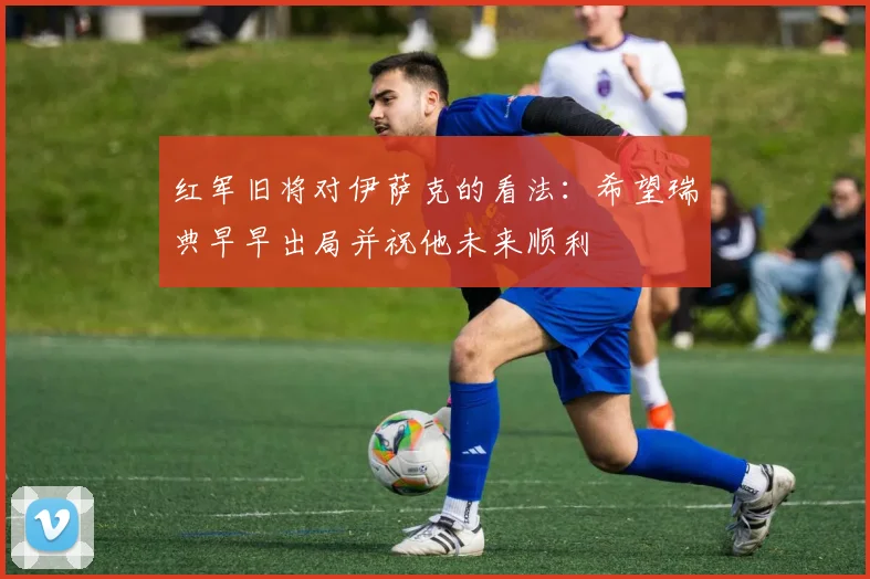 红军旧将对伊萨克的看法：希望瑞典早早出局并祝他未来顺利
