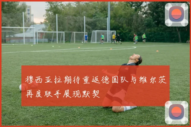 穆西亚拉期待重返德国队与维尔茨再度联手展现默契
