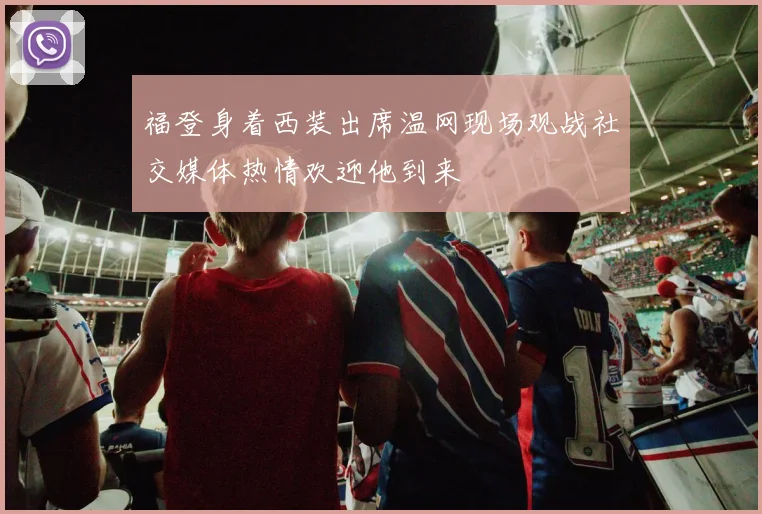 福登身着西装出席温网现场观战社交媒体热情欢迎他到来