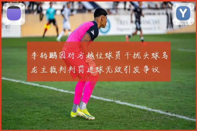 李钧鹏因对方越位球员干扰头球乌龙主裁判判罚进球无效引发争议