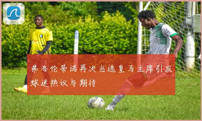 弗洛伦蒂诺再次当选皇马主席引发球迷热议与期待