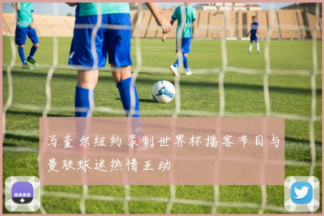 马奎尔纽约录制世界杯播客节目与曼联球迷热情互动