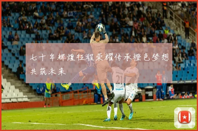 七十年辉煌征程荣耀传承橙色梦想共筑未来