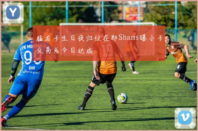 猛龙卡生日夜归位在即Shams曝小卡交易或今日达成